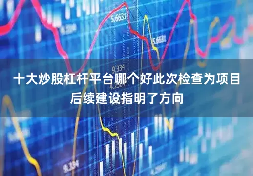 十大炒股杠杆平台哪个好　　此次检查为项目后续建设指明了方向