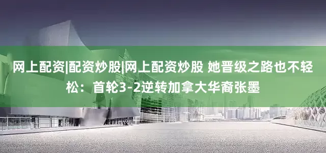 网上配资|配资炒股|网上配资炒股 她晋级之路也不轻松：首轮3-2逆转加拿大华裔张墨