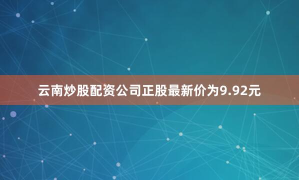 云南炒股配资公司正股最新价为9.92元